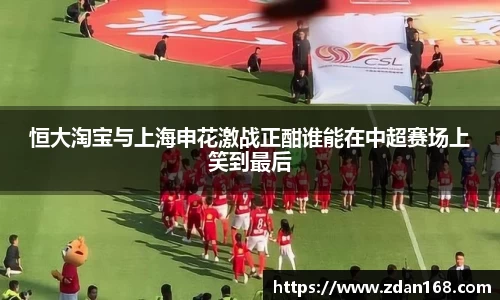 恒大淘宝与上海申花激战正酣谁能在中超赛场上笑到最后